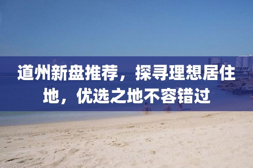 道州新盘推荐，探寻理想居住地，优选之地不容错过