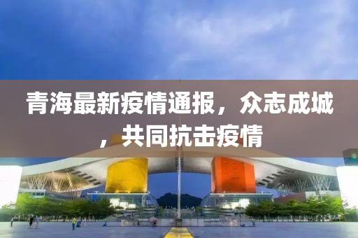 青海最新疫情通报,众志成城,共同抗击疫情