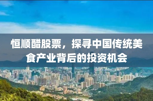 恒顺醋股票,探寻中国传统美食产业背后的投资机会