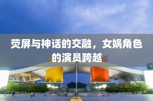 荧屏与神话的交融，女娲角色的演员跨越