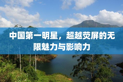 中国第一明星，超越荧屏的无限魅力与影响力