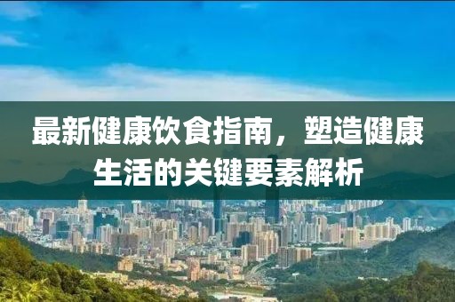 最新健康饮食指南，塑造健康生活的关键要素解析