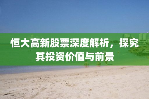 恒大高新股票深度解析，探究其投资价值与前景
