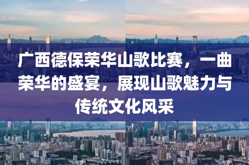 广西德保荣华山歌比赛，一曲荣华的盛宴，展现山歌魅力与传统文化风采