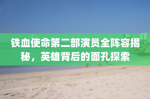 铁血使命第二部演员全阵容揭秘,英雄背后的面孔探索