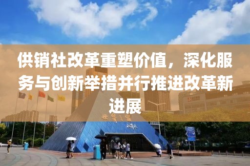 供销社改革重塑价值,深化服务与创新举措并行推进改革新进展