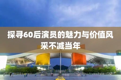 探寻60后演员的魅力与价值风采不减当年