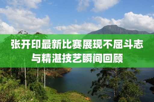 张开印最新比赛展现不屈斗志与精湛技艺瞬间回顾