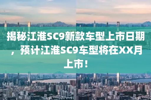 揭秘江淮SC9新款车型上市日期,预计江淮SC9车型将在XX月上市!