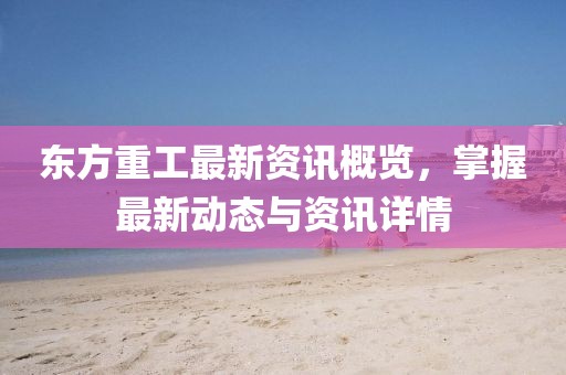 东方重工最新资讯概览，掌握最新动态与资讯详情