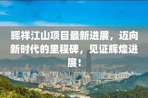 晖祥江山项目最新进展，迈向新时代的里程碑，见证辉煌进展！