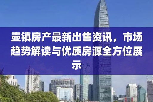 壶镇房产最新出售资讯，市场趋势解读与优质房源全方位展示