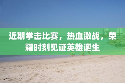 近期拳击比赛，热血激战，荣耀时刻见证英雄诞生