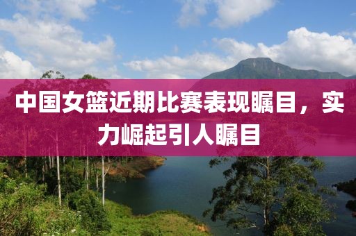 中国女篮近期比赛表现瞩目,实力崛起引人瞩目