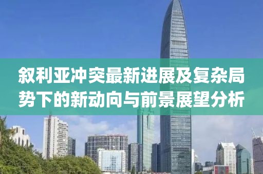 叙利亚冲突最新进展及复杂局势下的新动向与前景展望分析