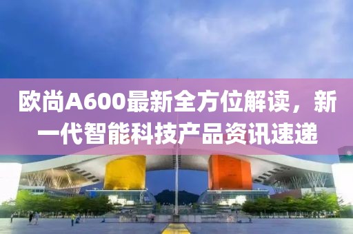 欧尚A600最新全方位解读，新一代智能科技产品资讯速递