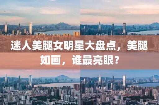 迷人美腿女明星大盘点,美腿如画,谁最亮眼?