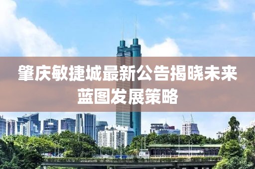 肇庆敏捷城最新公告揭晓未来蓝图发展策略