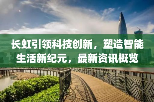 长虹引领科技创新，塑造智能生活新纪元，最新资讯概览