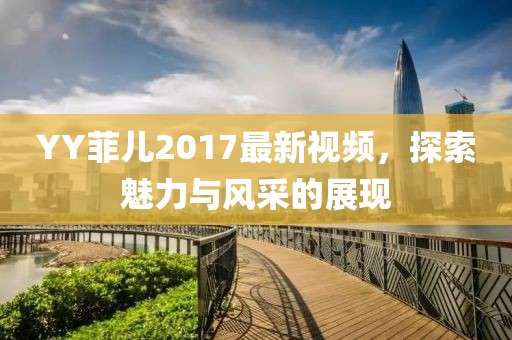 YY菲儿2017最新视频,探索魅力与风采的展现