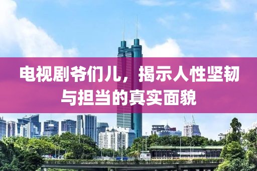 电视剧爷们儿，揭示人性坚韧与担当的真实面貌