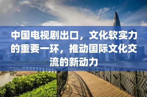 中国电视剧出口,文化软实力的重要一环,推动国际文化交流的新动力