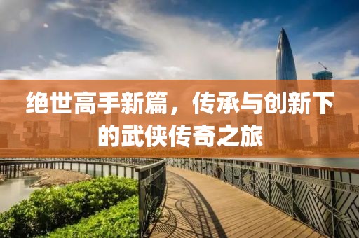 绝世高手新篇，传承与创新下的武侠传奇之旅