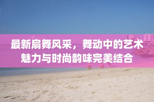 最新扇舞风采，舞动中的艺术魅力与时尚韵味完美结合