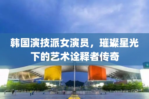 韩国演技派女演员，璀璨星光下的艺术诠释者传奇