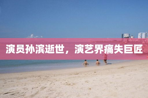 演员孙滨逝世，演艺界痛失巨匠