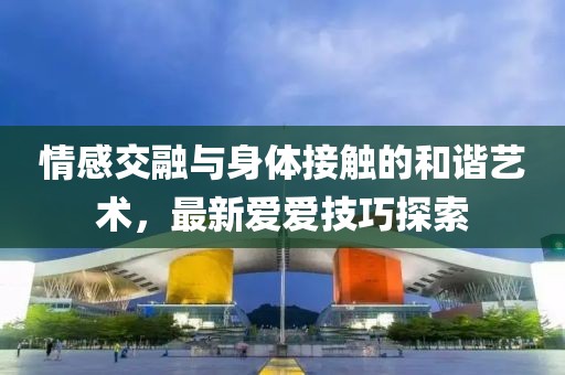 情感交融与身体接触的和谐艺术，最新爱爱技巧探索