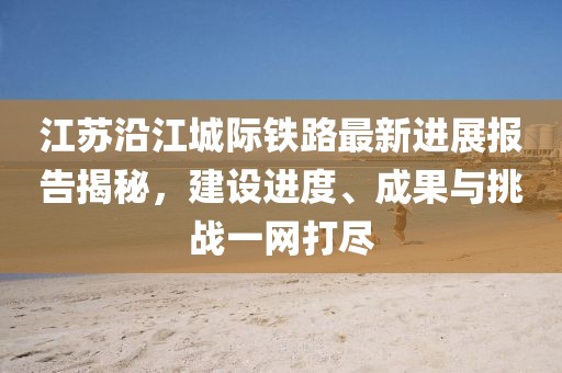 江苏沿江城际铁路最新进展报告揭秘，建设进度、成果与挑战一网打尽