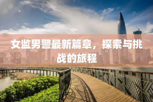 女监男警最新篇章，探索与挑战的旅程