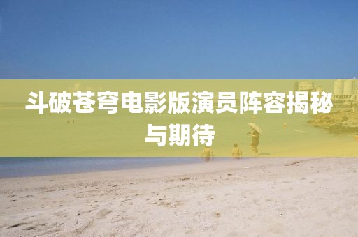 斗破苍穹电影版演员阵容揭秘与期待