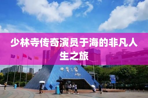 少林寺传奇演员于海的非凡人生之旅