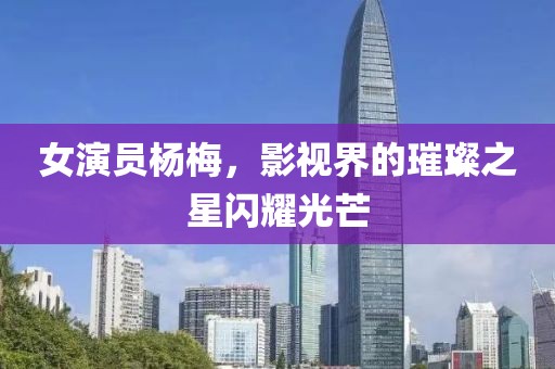 女演员杨梅,影视界的璀璨之星闪耀光芒