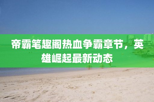 帝霸笔趣阁热血争霸章节，英雄崛起最新动态