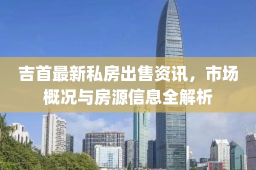吉首最新私房出售资讯，市场概况与房源信息全解析
