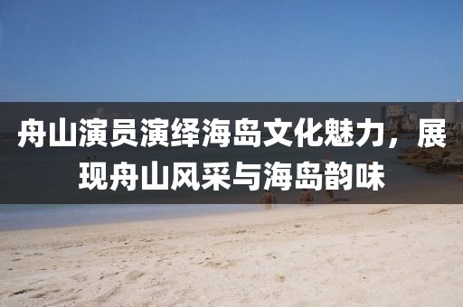 舟山演员演绎海岛文化魅力,展现舟山风采与海岛韵味