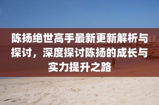 陈扬绝世高手最新更新解析与探讨，深度探讨陈扬的成长与实力提升之路