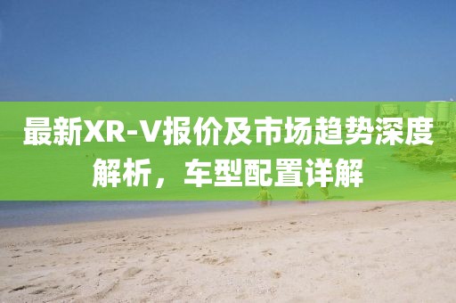 最新XR-V报价及市场趋势深度解析,车型配置详解