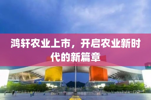 鸿轩农业上市，开启农业新时代的新篇章