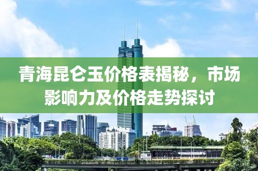 青海昆仑玉价格表揭秘，市场影响力及价格走势探讨