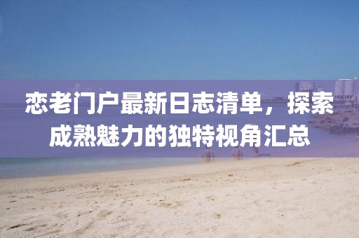 恋老门户最新日志清单,探索成熟魅力的独特视角汇总