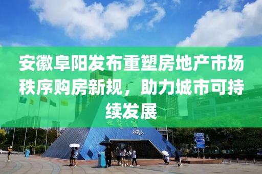 安徽阜阳发布重塑房地产市场秩序购房新规，助力城市可持续发展