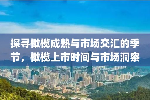 探寻橄榄成熟与市场交汇的季节,橄榄上市时间与市场洞察