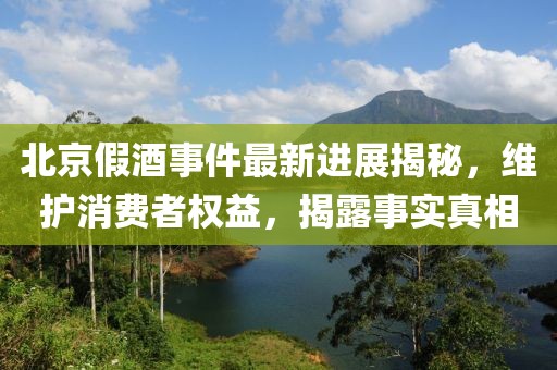 北京假酒事件最新进展揭秘，维护消费者权益，揭露事实真相