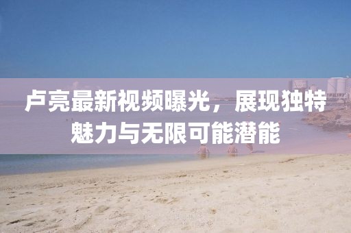 卢亮最新视频曝光,展现独特魅力与无限可能潜能