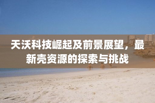 天沃科技崛起及前景展望，最新壳资源的探索与挑战