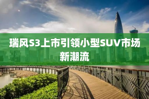 瑞风S3上市引领小型SUV市场新潮流